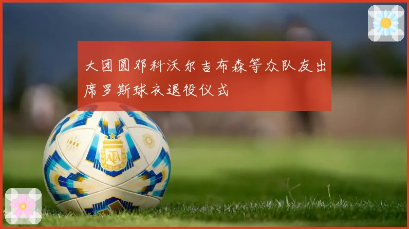大团圆邓科沃尔吉布森等众队友出席罗斯球衣退役仪式